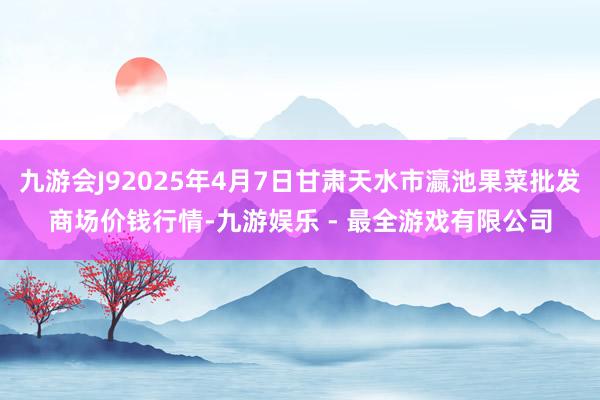 九游会J92025年4月7日甘肃天水市瀛池果菜批发商场价钱行情-九游娱乐 - 最全游戏有限公司
