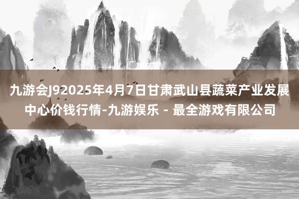 九游会J92025年4月7日甘肃武山县蔬菜产业发展中心价钱行情-九游娱乐 - 最全游戏有限公司
