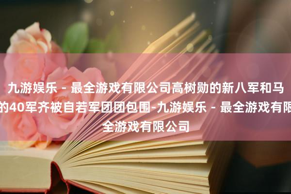 九游娱乐 - 最全游戏有限公司高树勋的新八军和马法五的40军齐被自若军团团包围-九游娱乐 - 最全游戏有限公司
