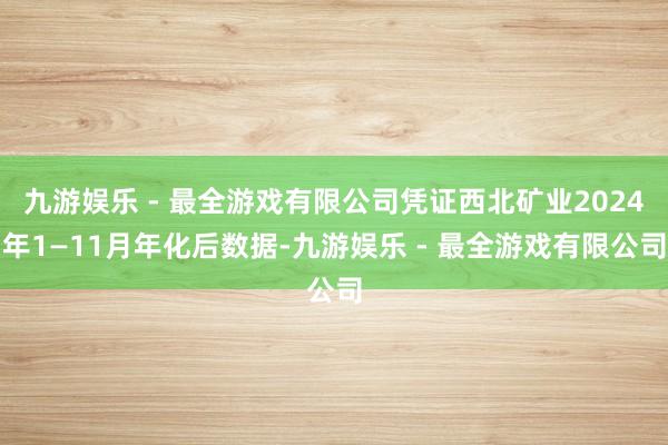 九游娱乐 - 最全游戏有限公司凭证西北矿业2024年1—11月年化后数据-九游娱乐 - 最全游戏有限公司