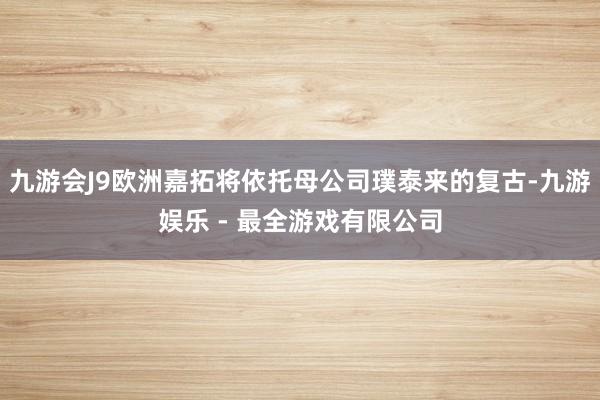九游会J9欧洲嘉拓将依托母公司璞泰来的复古-九游娱乐 - 最全游戏有限公司