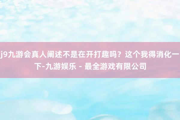 j9九游会真人阐述不是在开打趣吗？这个我得消化一下-九游娱乐 - 最全游戏有限公司
