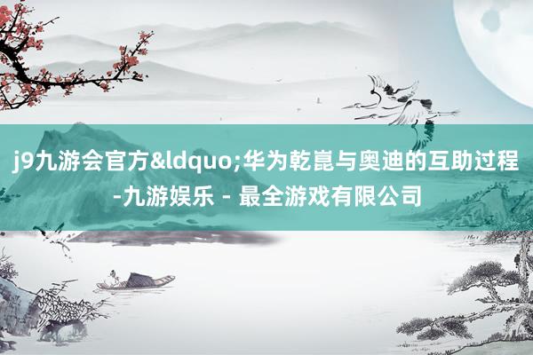 j9九游会官方&ldquo;华为乾崑与奥迪的互助过程-九游娱乐 - 最全游戏有限公司