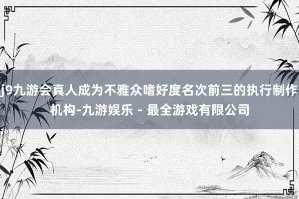 j9九游会真人成为不雅众嗜好度名次前三的执行制作机构-九游娱乐 - 最全游戏有限公司